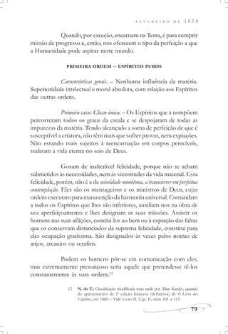 F E V E R E I R O D E 1 8 5 8
79
Quando, por exceção, encarnam na Terra, é para cumprir
missão de progresso e, então, nos oferecem o tipo da perfeição a que
a Humanidade pode aspirar neste mundo.
PRIMEIRA ORDEM – ESPÍRITOS PUROS
Características gerais. – Nenhuma influência da matéria.
Superioridade intelectual e moral absoluta, com relação aos Espíritos
das outras ordens.
Primeira casse. Classe única. – Os Espíritos que a compõem
percorreram todos os graus da escala e se despojaram de todas as
impurezas da matéria. Tendo alcançado a soma de perfeição de que é
susceptível a criatura, não têm mais que sofrer provas, nem expiações.
Não estando mais sujeitos à reencarnação em corpos perecíveis,
realizam a vida eterna no seio de Deus.
Gozam de inalterável felicidade, porque não se acham
submetidos às necessidades, nem às vicissitudes da vida material. Essa
felicidade, porém, não é a de ociosidade monótona, a transcorrer em perpétua
contemplação. Eles são os mensageiros e os ministros de Deus, cujas
ordens executam para manutenção da harmonia universal. Comandam
a todos os Espíritos que lhes são inferiores, auxiliam-nos na obra de
seu aperfeiçoamento e lhes designam as suas missões. Assistir os
homens nas suas aflições, concitá-los ao bem ou à expiação das faltas
que os conservam distanciados da suprema felicidade, constitui para
eles ocupação gratíssima. São designados às vezes pelos nomes de
anjos, arcanjos ou serafins.
Podem os homens pôr-se em comunicação com eles,
mas extremamente presunçoso seria aquele que pretendesse tê-los
constantemente às suas ordens.12
12 N. do T.: Classificação modificada mais tarde por Allan Kardec, quando
do aparecimento da 2a
edição francesa (definitiva) de O Livro dos
Espíritos, em 1860 – Vide Livro II, Cap. II, itens 101 a 113.
 