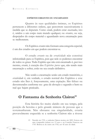 R E V I S T A E S P Í R I T A
80
ESPÍRITOS ERRANTES OU ENCARNADOS
Quanto às suas qualidades íntimas, os Espíritos
pertencem a diferentes ordens, que percorrem sucessivamente à
medida que se depuram. Como estado, podem estar encarnados, isto
é, unidos a um corpo num mundo qualquer; ou errantes, ou seja,
despojados do corpo material e aguardando nova encarnação para
se melhorarem.
Os Espíritos errantes não formam uma categoria especial;
é um dos estados em que podem encontrar-se.
O estado errante ou de erraticidade não constitui
inferioridade para os Espíritos, pois que nele os podemos encontrar
de todos os graus. Todo Espírito que não está encarnado é, por isso
mesmo, errante, à exceção dos Espíritos puros que, não tendo mais
encarnação a sofrer, estão no seu estado definitivo.
Não sendo a encarnação senão um estado transitório, a
erraticidade é, em verdade, o estado normal dos Espíritos e esse
estado não lhes é, forçosamente, uma expiação. São felizes ou
desventurados conforme seu grau de elevação e segundo o bem ou
mal que hajam praticado.
O Fantasma da Senhorita Clairon13
Esta história fez muito alarido em seu tempo, pela
posição da heroína e pelo grande número de pessoas que a
testemunharam. Não obstante sua singularidade, estaria
provavelmente esquecida se a senhorita Clairon não a tivesse
13 Nascida em 1723, a senhorita Clairon morreu em 1803. Estreou em
uma companhia italiana aos 13 anos e na Comédia Francesa em
1743. Retirou-se do teatro em 1765, aos 42 anos de idade.
 