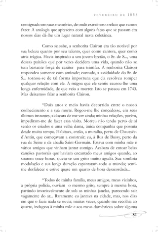 F E V E R E I R O D E 1 8 5 8
81
consignado em suas memórias, de onde extraímos o relato que vamos
fazer. A analogia que apresenta com alguns fatos que se passam em
nossos dias dá-lhe um lugar natural nesta coletânea.
Como se sabe, a senhorita Clairon era tão notável por
sua beleza quanto por seu talento, quer como cantora, quer como
atriz trágica. Havia inspirado a um jovem bretão, o Sr. de S..., uma
dessas paixões que por vezes decidem uma vida, quando não se
tem bastante força de caráter para triunfar. A senhorita Clairon
respondeu somente com amizade; contudo, a assiduidade do Sr. de
S... tornou-se de tal forma importuna que ela resolveu romper
qualquer relação com ele. A mágoa que ele sentiu causou-lhe uma
longa enfermidade, de que veio a morrer. Isto se passou em 1743.
Mas deixemos falar a senhorita Clairon.
“Dois anos e meio havia decorrido entre o nosso
conhecimento e a sua morte. Rogou-me lhe concedesse, em seus
últimos instantes, a doçura de me ver ainda; minhas relações, porém,
impediram-me de fazer essa visita. Morreu não tendo perto de si
senão os criados e uma velha dama, única companhia que possuía
desde muito tempo. Habitava, então, a muralha, perto de Chaussée-
d’Antin, que começavam a construir; eu, à Rua de Bussy, perto da
rua de Seine e da abadia Saint-Germain. Estava com minha mãe e
vários amigos que vinham jantar comigo. Acabara de entoar belas
canções pastorais que haviam encantado meus amigos quando, ao
soarem onze horas, ouviu-se um grito muito agudo. Sua sombria
modulação e sua longa duração espantaram todo o mundo; senti-
me desfalecer e estive quase um quarto de hora desacordada...
“Todos de minha família, meus amigos, meus vizinhos,
a própria polícia, ouviam o mesmo grito, sempre à mesma hora,
partindo invariavelmente de sob as minhas janelas, parecendo sair
vagamente do ar... Raramente eu jantava na cidade, mas, nos dias
em que o fazia nada se ouvia; muitas vezes, quando me recolhia ao
quarto, indagava à minha mãe e aos meus domésticos sobre alguma
 