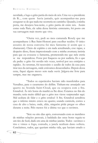 R E V I S T A E S P Í R I T A
82
novidade, e logo o grito partia do meio de nós. Uma vez o presidente
de B..., com quem havia jantado, quis acompanhar-me para
assegurar-se de que nada me ocorreria no caminho. Quando, à minha
porta, me desejava boa-noite, o grito partiu de entre nós. Assim
como toda Paris, ele sabia dessa história: entretanto, foi posto em
sua carruagem mais morto que vivo.
“Outra vez, pedi ao meu camarada Rosely que me
acompanhasse à Rua Saint-Honoré para escolher tecidos. O único
assunto de nossa conversa foi meu fantasma (é assim que o
chamavam). Cheio de espírito e em nada acreditando, esse rapaz, a
despeito disso, ficara impressionado com a minha aventura; insistia
para que eu evocasse o fantasma, prometendo-me que nele creria
se me respondesse. Fosse por fraqueza ou por audácia, fiz o que
ele pedia: o grito foi ouvido três vezes, terrível por seu estrépito e
rapidez. Ao retornar, foi necessário o auxílio de todos da casa para
tirar-nos da carruagem, onde estávamos desacordados. Depois dessa
cena, fiquei alguns meses sem nada ouvir. Julgava-me livre para
sempre, mas me enganava.
“Todos os espetáculos haviam sido transferidos para
Versalhes, para o casamento do delfim. Tinham-me arranjado um
quarto na Avenida Saint-Cloud, que eu ocupava com a Sra.
Grandval. Às três horas da manhã eu lhe disse: Estamos no fim do
mundo; seria muito difícil que o grito nos viesse surpreender aqui.
Mal acabara de falar e o grito estalou! A Sra. Grandval acreditou
que o inferno inteiro estava no quarto; usando camisola, correu a
casa de alto a baixo, onde, aliás, ninguém pôde pregar os olhos
durante a noite. Pelo menos foi a última vez que o ouvimos.
“Sete ou oito dias após, conversando com os membros
de minhas relações pessoais, à badalada das onze horas seguiu-se
um tiro de fuzil, dado em uma de minhas janelas. Todos ouvimos o
tiro e vimos o fogo, contudo, a janela nenhum dano sofrera.
Concluímos, todos, que queriam minha vida, que haviam errado o
 
