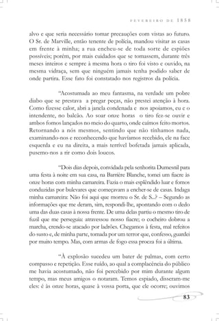 F E V E R E I R O D E 1 8 5 8
83
alvo e que seria necessário tomar precauções com vistas ao futuro.
O Sr. de Marville, então tenente de polícia, mandou visitar as casas
em frente à minha; a rua encheu-se de toda sorte de espiões
possíveis; porém, por mais cuidados que se tomassem, durante três
meses inteiros e sempre à mesma hora o tiro foi visto e ouvido, na
mesma vidraça, sem que ninguém jamais tenha podido saber de
onde partira. Esse fato foi constatado nos registros da polícia.
“Acostumada ao meu fantasma, na verdade um pobre
diabo que se prestava a pregar peças, não prestei atenção à hora.
Como fizesse calor, abri a janela condenada e nos apoiamos, eu e o
intendente, no balcão. Ao soar onze horas o tiro fez-se ouvir e
ambos fomos lançados no meio do quarto, onde caímos feito mortos.
Retornando a nós mesmos, sentindo que não tínhamos nada,
examinando-nos e reconhecendo que havíamos recebido, ele na face
esquerda e eu na direita, a mais terrível bofetada jamais aplicada,
pusemo-nos a rir como dois loucos.
“Dois dias depois, convidada pela senhorita Dumesnil para
uma festa à noite em sua casa, na Barrière Blanche, tomei um fiacre às
onze horas com minha camareira. Fazia o mais esplêndido luar e fomos
conduzidas por bulevares que começavam a encher-se de casas. Indaga
minha camareira: Não foi aqui que morreu o Sr. de S...? – Segundo as
informações que me deram, sim, respondi-lhe, apontando com o dedo
uma das duas casas à nossa frente. De uma delas partiu o mesmo tiro de
fuzil que me perseguia: atravessou nosso fiacre; o cocheiro dobrou a
marcha, crendo-se atacado por ladrões. Chegamos à festa, mal refeitos
do susto e, de minha parte, tomada por um terror que, confesso, guardei
por muito tempo. Mas, com armas de fogo essa proeza foi a última.
“À explosão sucedeu um bater de palmas, com certo
compasso e repetição. Esse ruído, ao qual a complacência do público
me havia acostumado, não foi percebido por mim durante algum
tempo, mas meus amigos o notaram. Temos espiado, disseram-me
eles: é às onze horas, quase à vossa porta, que ele ocorre; ouvimos
 