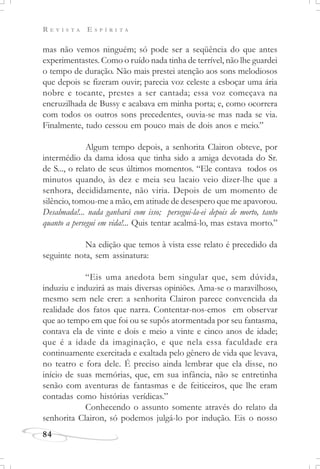 R E V I S T A E S P Í R I T A
84
mas não vemos ninguém; só pode ser a seqüência do que antes
experimentastes. Como o ruído nada tinha de terrível, não lhe guardei
o tempo de duração. Não mais prestei atenção aos sons melodiosos
que depois se fizeram ouvir; parecia voz celeste a esboçar uma ária
nobre e tocante, prestes a ser cantada; essa voz começava na
encruzilhada de Bussy e acabava em minha porta; e, como ocorrera
com todos os outros sons precedentes, ouvia-se mas nada se via.
Finalmente, tudo cessou em pouco mais de dois anos e meio.”
Algum tempo depois, a senhorita Clairon obteve, por
intermédio da dama idosa que tinha sido a amiga devotada do Sr.
de S..., o relato de seus últimos momentos. “Ele contava todos os
minutos quando, às dez e meia seu lacaio veio dizer-lhe que a
senhora, decididamente, não viria. Depois de um momento de
silêncio, tomou-me a mão, em atitude de desespero que me apavorou.
Desalmada!... nada ganhará com isso; persegui-la-ei depois de morto, tanto
quanto a persegui em vida!... Quis tentar acalmá-lo, mas estava morto.”
Na edição que temos à vista esse relato é precedido da
seguinte nota, sem assinatura:
“Eis uma anedota bem singular que, sem dúvida,
induziu e induzirá as mais diversas opiniões. Ama-se o maravilhoso,
mesmo sem nele crer: a senhorita Clairon parece convencida da
realidade dos fatos que narra. Contentar-nos-emos em observar
que ao tempo em que foi ou se supôs atormentada por seu fantasma,
contava ela de vinte e dois e meio a vinte e cinco anos de idade;
que é a idade da imaginação, e que nela essa faculdade era
continuamente exercitada e exaltada pelo gênero de vida que levava,
no teatro e fora dele. É preciso ainda lembrar que ela disse, no
início de suas memórias, que, em sua infância, não se entretinha
senão com aventuras de fantasmas e de feiticeiros, que lhe eram
contadas como histórias verídicas.”
Conhecendo o assunto somente através do relato da
senhorita Clairon, só podemos julgá-lo por indução. Eis o nosso
 