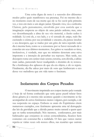 R E V I S T A E S P Í R I T A
86
Uma coisa digna de nota é a sucessão dos diferentes
modos pelos quais manifestava sua presença. Foi no mesmo dia e
no momento exato de sua morte que ele se fez ouvir pela primeira
vez, e isso em meio a um alegre jantar. Quando vivo, via a senhorita
Clairon, pelo pensamento, envolvida por essa auréola que a
imaginação empresta ao objeto de uma paixão ardente; mas, uma
vez desembaraçada a alma de seu véu material, a ilusão cedeu à
realidade. Lá está ele, a seu lado, e a vê cercada de amigos, tudo lhe
excitando o ciúme; por sua jovialidade e encanto, ela parece insultar
o seu desespero, que se traduz por um grito de raiva repetido todo
dia à mesma hora, como se a censurasse por se haver recusado de o
consolar em seus últimos momentos. Aos gritos se sucedem os tiros,
inofensivos, é verdade, mas que no mínimo denotam uma raiva
impotente e a intenção de perturbar seu repouso. Mais tarde, seu
desespero toma um caráter mais sereno; retorna, sem dúvida, a idéias
mais sadias, parecendo haver readquirido o domínio de si; restava-
lhe a lembrança dos aplausos de que ela era objeto, e ele os repete.
Finalmente, diz-lhe adeus por meio de sons que lembravam o eco
dessa voz melodiosa que em vida tanto o fascinara.
Isolamento dos Corpos Pesados
O movimento imprimido aos corpos inertes pela vontade
é hoje de tal forma conhecido que seria quase pueril relatar fatos
desse gênero; já o mesmo não acontece quando o movimento se faz
acompanhar de certos fenômenos menos vulgares, por exemplo, o de
sua suspensão no espaço. Embora os anais do Espiritismo citem
numerosos exemplos, esse fenômeno apresenta uma tal derrogação
das leis da gravidade que a dúvida parece muito natural a quem quer
que os tenha testemunhado. Nós mesmos, confessamos, por mais
habituados que estejamos às coisas extraordinárias, ficamos bem
contentes em constatar-lhe a realidade. O fato que vamos narrar
repetiu-se várias vezes sob nossos olhos, nas reuniões que outrora
 