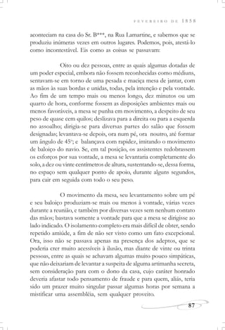 F E V E R E I R O D E 1 8 5 8
87
aconteciam na casa do Sr. B***, na Rua Lamartine, e sabemos que se
produziu inúmeras vezes em outros lugares. Podemos, pois, atestá-lo
como incontestável. Eis como as coisas se passavam:
Oito ou dez pessoas, entre as quais algumas dotadas de
um poder especial, embora não fossem reconhecidas como médiuns,
sentavam-se em torno de uma pesada e maciça mesa de jantar, com
as mãos às suas bordas e unidas, todas, pela intenção e pela vontade.
Ao fim de um tempo mais ou menos longo, dez minutos ou um
quarto de hora, conforme fossem as disposições ambientes mais ou
menos favoráveis, a mesa se punha em movimento, a despeito de seu
peso de quase cem quilos; deslizava para a direita ou para a esquerda
no assoalho; dirigia-se para diversas partes do salão que fossem
designadas; levantava-se depois, ora num pé, ora noutro, até formar
um ângulo de 45o
; e balançava com rapidez, imitando o movimento
de baloiço do navio. Se, em tal posição, os assistentes redobrassem
os esforços por sua vontade, a mesa se levantaria completamente do
solo, a dez ou vinte centímetros de altura, sustentando-se, dessa forma,
no espaço sem qualquer ponto de apoio, durante alguns segundos,
para cair em seguida com todo o seu peso.
O movimento da mesa, seu levantamento sobre um pé
e seu baloiço produziam-se mais ou menos à vontade, várias vezes
durante a reunião, e também por diversas vezes sem nenhum contato
das mãos; bastava somente a vontade para que a mesa se dirigisse ao
lado indicado. O isolamento completo era mais difícil de obter, sendo
repetido amiúde, a fim de não ser visto como um fato excepcional.
Ora, isso não se passava apenas na presença dos adeptos, que se
poderia crer muito acessíveis à ilusão, mas diante de vinte ou trinta
pessoas, entre as quais se achavam algumas muito pouco simpáticas,
que não deixariam de levantar a suspeita de alguma artimanha secreta,
sem consideração para com o dono da casa, cujo caráter honrado
deveria afastar todo pensamento de fraude e para quem, aliás, teria
sido um prazer muito singular passar algumas horas por semana a
mistificar uma assembléia, sem qualquer proveito.
 