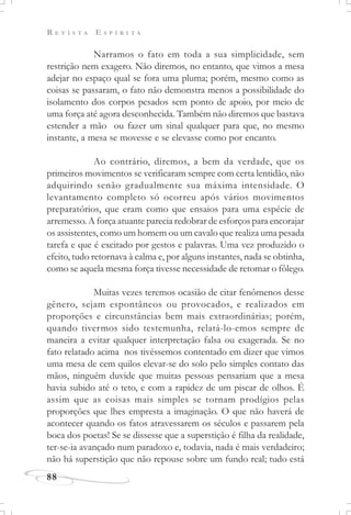 R E V I S T A E S P Í R I T A
88
Narramos o fato em toda a sua simplicidade, sem
restrição nem exagero. Não diremos, no entanto, que vimos a mesa
adejar no espaço qual se fora uma pluma; porém, mesmo como as
coisas se passaram, o fato não demonstra menos a possibilidade do
isolamento dos corpos pesados sem ponto de apoio, por meio de
uma força até agora desconhecida. Também não diremos que bastava
estender a mão ou fazer um sinal qualquer para que, no mesmo
instante, a mesa se movesse e se elevasse como por encanto.
Ao contrário, diremos, a bem da verdade, que os
primeiros movimentos se verificaram sempre com certa lentidão, não
adquirindo senão gradualmente sua máxima intensidade. O
levantamento completo só ocorreu após vários movimentos
preparatórios, que eram como que ensaios para uma espécie de
arremesso. A força atuante parecia redobrar de esforços para encorajar
os assistentes, como um homem ou um cavalo que realiza uma pesada
tarefa e que é excitado por gestos e palavras. Uma vez produzido o
efeito, tudo retornava à calma e, por alguns instantes, nada se obtinha,
como se aquela mesma força tivesse necessidade de retomar o fôlego.
Muitas vezes teremos ocasião de citar fenômenos desse
gênero, sejam espontâneos ou provocados, e realizados em
proporções e circunstâncias bem mais extraordinárias; porém,
quando tivermos sido testemunha, relatá-lo-emos sempre de
maneira a evitar qualquer interpretação falsa ou exagerada. Se no
fato relatado acima nos tivéssemos contentado em dizer que vimos
uma mesa de cem quilos elevar-se do solo pelo simples contato das
mãos, ninguém duvide que muitas pessoas pensariam que a mesa
havia subido até o teto, e com a rapidez de um piscar de olhos. É
assim que as coisas mais simples se tornam prodígios pelas
proporções que lhes empresta a imaginação. O que não haverá de
acontecer quando os fatos atravessarem os séculos e passarem pela
boca dos poetas! Se se dissesse que a superstição é filha da realidade,
ter-se-ia avançado num paradoxo e, todavia, nada é mais verdadeiro;
não há superstição que não repouse sobre um fundo real; tudo está
 