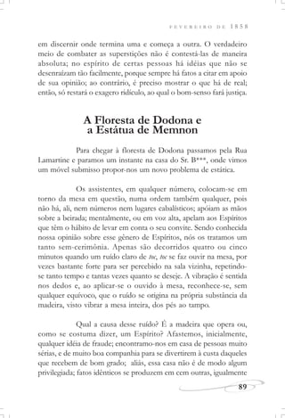 F E V E R E I R O D E 1 8 5 8
89
em discernir onde termina uma e começa a outra. O verdadeiro
meio de combater as superstições não é contestá-las de maneira
absoluta; no espírito de certas pessoas há idéias que não se
desenraízam tão facilmente, porque sempre há fatos a citar em apoio
de sua opinião; ao contrário, é preciso mostrar o que há de real;
então, só restará o exagero ridículo, ao qual o bom-senso fará justiça.
A Floresta de Dodona e
a Estátua de Memnon
Para chegar à floresta de Dodona passamos pela Rua
Lamartine e paramos um instante na casa do Sr. B***, onde vimos
um móvel submisso propor-nos um novo problema de estática.
Os assistentes, em qualquer número, colocam-se em
torno da mesa em questão, numa ordem também qualquer, pois
não há, ali, nem números nem lugares cabalísticos; apóiam as mãos
sobre a beirada; mentalmente, ou em voz alta, apelam aos Espíritos
que têm o hábito de levar em conta o seu convite. Sendo conhecida
nossa opinião sobre esse gênero de Espíritos, nós os tratamos um
tanto sem-cerimônia. Apenas são decorridos quatro ou cinco
minutos quando um ruído claro de toc, toc se faz ouvir na mesa, por
vezes bastante forte para ser percebido na sala vizinha, repetindo-
se tanto tempo e tantas vezes quanto se deseje. A vibração é sentida
nos dedos e, ao aplicar-se o ouvido à mesa, reconhece-se, sem
qualquer equívoco, que o ruído se origina na própria substância da
madeira, visto vibrar a mesa inteira, dos pés ao tampo.
Qual a causa desse ruído? É a madeira que opera ou,
como se costuma dizer, um Espírito? Afastemos, inicialmente,
qualquer idéia de fraude; encontramo-nos em casa de pessoas muito
sérias, e de muito boa companhia para se divertirem à custa daqueles
que recebem de bom grado; aliás, essa casa não é de modo algum
privilegiada; fatos idênticos se produzem em cem outras, igualmente
 