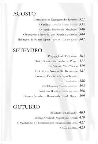 AGOSTO
Contradições na Linguagem dos Espíritos 321
A Caridade – por São Vicente de Paulo 335
O Espírito Batedor de Dibbelsdorf 340
Observações a Propósito dos Desenhos de Júpiter 344
Habitações do Planeta Júpiter – pelo Sr. Victorien Sardou 347
SETEMBRO
Propagação do Espiritismo 363
Platão: Doutrina da Escolha das Provas 371
Um Aviso de Além-Túmulo 379
Os Gritos da Noite de São Bartolomeu 385
Conversas Familiares de Além-Túmulo:
Sra. Schwabenhaus 386
Os Talismãs – Medalha cabalística 393
Problemas Morais – Suicídio por amor 396
Observações sobre o Desenho da Casa de Mozart 399
OUTUBRO
Obsediados e Subjugados 403
Emprego Oficial do Magnetismo Animal 419
O Magnetismo e o Sonambulismo Ensinados pela Igreja 421
O Mal do Medo 423
 