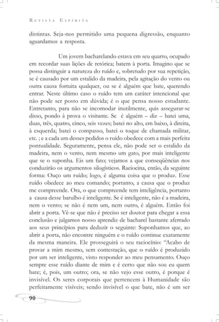 R E V I S T A E S P Í R I T A
90
distintas. Seja-nos permitido uma pequena digressão, enquanto
aguardamos a resposta.
Um jovem bacharelando estava em seu quarto, ocupado
em recordar suas lições de retórica; batem à porta. Imagino que se
possa distinguir a natureza do ruído e, sobretudo por sua repetição,
se é causado por um estalido da madeira, pela agitação do vento ou
outra causa fortuita qualquer, ou se é alguém que bate, querendo
entrar. Neste último caso o ruído tem um caráter intencional que
não pode ser posto em dúvida; é o que pensa nosso estudante.
Entretanto, para não se incomodar inutilmente, quis assegurar-se
disso, pondo à prova o visitante. Se é alguém – diz – batei uma,
duas, três, quatro, cinco, seis vezes; batei no alto, em baixo, à direita,
à esquerda; batei o compasso, batei o toque de chamada militar,
etc. ; e a cada um desses pedidos o ruído obedece com a mais perfeita
pontualidade. Seguramente, pensa ele, não pode ser o estalido da
madeira, nem o vento, nem mesmo um gato, por mais inteligente
que se o suponha. Eis um fato; vejamos a que conseqüências nos
conduzirão os argumentos silogísticos. Raciocina, então, da seguinte
forma: Ouço um ruído; logo, é alguma coisa que o produz. Esse
ruído obedece ao meu comando; portanto, a causa que o produz
me compreende. Ora, o que compreende tem inteligência, portanto
a causa desse barulho é inteligente. Se é inteligente, não é a madeira,
nem o vento; se não é nem um, nem outro, é alguém. Então foi
abrir a porta. Vê-se que não é preciso ser doutor para chegar a essa
conclusão e julgamos nosso aprendiz de bacharel bastante aferrado
aos seus princípios para deduzir o seguinte: Suponhamos que, ao
abrir a porta, não encontre ninguém e o ruído continue exatamente
da mesma maneira. Ele prosseguirá o seu raciocínio: “Acabo de
provar a mim mesmo, sem contestação, que o ruído é produzido
por um ser inteligente, visto responder ao meu pensamento. Ouço
sempre esse ruído diante de mim e é certo que não sou eu quem
bate; é, pois, um outro; ora, se não vejo esse outro, é porque é
invisível. Os seres corporais que pertencem à Humanidade são
perfeitamente visíveis; sendo invisível o que bate, não é um ser
 