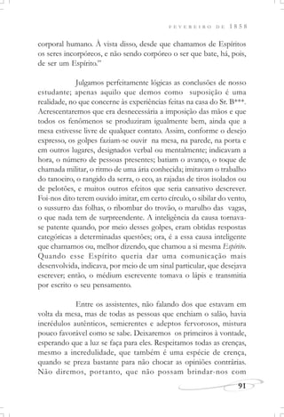 F E V E R E I R O D E 1 8 5 8
91
corporal humano. À vista disso, desde que chamamos de Espíritos
os seres incorpóreos, e não sendo corpóreo o ser que bate, há, pois,
de ser um Espírito.”
Julgamos perfeitamente lógicas as conclusões de nosso
estudante; apenas aquilo que demos como suposição é uma
realidade, no que concerne às experiências feitas na casa do Sr. B***.
Acrescentaremos que era desnecessária a imposição das mãos e que
todos os fenômenos se produziram igualmente bem, ainda que a
mesa estivesse livre de qualquer contato. Assim, conforme o desejo
expresso, os golpes faziam-se ouvir na mesa, na parede, na porta e
em outros lugares, designados verbal ou mentalmente; indicavam a
hora, o número de pessoas presentes; batiam o avanço, o toque de
chamada militar, o ritmo de uma ária conhecida; imitavam o trabalho
do tanoeiro, o rangido da serra, o eco, as rajadas de tiros isolados ou
de pelotões, e muitos outros efeitos que seria cansativo descrever.
Foi-nos dito terem ouvido imitar, em certo círculo, o sibilar do vento,
o sussurro das folhas, o ribombar do trovão, o marulho das vagas,
o que nada tem de surpreendente. A inteligência da causa tornava-
se patente quando, por meio desses golpes, eram obtidas respostas
categóricas a determinadas questões; ora, é a essa causa inteligente
que chamamos ou, melhor dizendo, que chamou a si mesma Espírito.
Quando esse Espírito queria dar uma comunicação mais
desenvolvida, indicava, por meio de um sinal particular, que desejava
escrever; então, o médium escrevente tomava o lápis e transmitia
por escrito o seu pensamento.
Entre os assistentes, não falando dos que estavam em
volta da mesa, mas de todas as pessoas que enchiam o salão, havia
incrédulos autênticos, semicrentes e adeptos fervorosos, mistura
pouco favorável como se sabe. Deixaremos os primeiros à vontade,
esperando que a luz se faça para eles. Respeitamos todas as crenças,
mesmo a incredulidade, que também é uma espécie de crença,
quando se preza bastante para não chocar as opiniões contrárias.
Não diremos, portanto, que não possam brindar-nos com
 