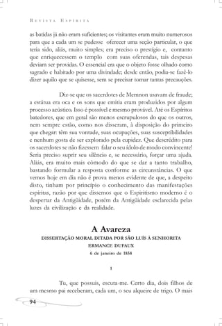 R E V I S T A E S P Í R I T A
94
as batidas já não eram suficientes; os visitantes eram muito numerosos
para que a cada um se pudesse oferecer uma seção particular, o que
teria sido, aliás, muito simples; era preciso o prestígio e, contanto
que enriquecessem o templo com suas oferendas, tais despesas
deviam ser providas. O essencial era que o objeto fosse olhado como
sagrado e habitado por uma divindade; desde então, podia-se fazê-lo
dizer aquilo que se quisesse, sem se precisar tomar tantas precauções.
Diz-se que os sacerdotes de Memnon usavam de fraude;
a estátua era oca e os sons que emitia eram produzidos por algum
processo acústico. Isso é possível e mesmo provável. Até os Espíritos
batedores, que em geral são menos escrupulosos do que os outros,
nem sempre estão, como nos disseram, à disposição do primeiro
que chegar: têm sua vontade, suas ocupações, suas susceptibilidades
e nenhum gosta de ser explorado pela cupidez. Que descrédito para
os sacerdotes se não fizessem falar o seu ídolo de modo convincente!
Seria preciso suprir seu silêncio e, se necessário, forçar uma ajuda.
Aliás, era muito mais cômodo do que se dar a tanto trabalho,
bastando formular a resposta conforme as circunstâncias. O que
vemos hoje em dia não é prova menos evidente de que, a despeito
disto, tinham por princípio o conhecimento das manifestações
espíritas, razão por que dissemos que o Espiritismo moderno é o
despertar da Antigüidade, porém da Antigüidade esclarecida pelas
luzes da civilização e da realidade.
A Avareza
DISSERTAÇÃO MORAL DITADA POR SÃO LUÍS À SENHORITA
ERMANCE DUFAUX
6 de janeiro de 1858
1
Tu, que possuis, escuta-me. Certo dia, dois filhos de
um mesmo pai receberam, cada um, o seu alqueire de trigo. O mais
 