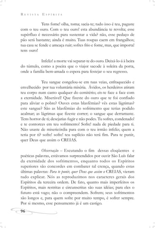 R E V I S T A E S P Í R I T A
96
Tens fome! olha, toma; sacia-te; tudo isso é teu, pagaste
com o teu ouro. Com o teu ouro! esta abundância te revolta; esse
supérfluo é necessário para sustentar a vida? não, esse pedaço de
pão será bastante; ainda é muito. Tuas roupas caem em frangalhos;
tua casa se fende e ameaça ruir; sofres frio e fome, mas, que importa!
tens ouro!
Infeliz! a morte vai separar-te do ouro. Deixá-lo-á à beira
do túmulo, como a poeira que o viajor sacode à soleira da porta,
onde a família bem-amada o espera para festejar o seu regresso.
Teu sangue congelou-se em tuas veias, enfraquecido e
envelhecido por tua voluntária miséria. Ávidos, os herdeiros atiram
teu corpo num canto qualquer do cemitério; eis-te face a face com
a eternidade. Miserável! Que fizeste do ouro que te foi confiado
para aliviar o pobre? Ouves estas blasfêmias? vês estas lágrimas?
este sangue? São as blasfêmias do sofrimento que terias podido
acalmar; as lágrimas que fizeste correr; o sangue que derramaste.
Tens horror de ti; desejarias fugir e não podes. Tu sofres, condenado!
e te contorces em teu sofrimento! Sofre! nada de piedade para ti.
Não usaste de misericórdia para com o teu irmão infeliz; quem a
teria por ti? sofre! sofre! teu suplício não terá fim. Para te punir,
quer Deus que assim o CREIAS.
Observação – Escutando o fim dessas eloqüentes e
poéticas palavras, estávamos surpreendidos por ouvir São Luís falar
da eternidade dos sofrimentos, enquanto todos os Espíritos
superiores são concordes em combater tal crença, quando estas
últimas palavras: Para te punir, quer Deus que assim o CREIAS, vieram
tudo explicar. Nós as reproduzimos nos caracteres gerais dos
Espíritos da terceira ordem. De fato, quanto mais imperfeitos os
Espíritos, mais restritas e circunscritas são suas idéias; para eles o
futuro está vago; não o compreendem. Sofrem; seus sofrimentos
são longos e, para quem sofre por muito tempo, é sofrer sempre.
Por si mesmo, esse pensamento já é um castigo.
 