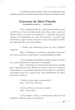 F E V E R E I R O D E 1 8 5 8
97
No próximo artigo citaremos fatos de manifestações que
poderãoesclarecer-nossobreanaturezadossofrimentosdealém-túmulo.
Conversas de Além-Túmulo
SENHORITA CLARY D... – EVOCAÇÃO
Nota: A senhorita Clary D..., interessante mocinha, morta
em 1850, aos 13 anos de idade, desde então ficou como o gênio da
família, onde é evocada com freqüência e à qual deu um grande
número de comunicações do mais alto interesse. A conversa que
relataremos a seguir ocorreu entre nós no dia 12 de janeiro de 1857,
por intermédio de seu irmão, médium.
1. Tendes uma lembrança precisa de vossa existência
corporal?
Resp. – O Espírito vê o presente, o passado e um pouco
do futuro, conforme sua perfeição e sua proximidade de Deus.
2. Essa condição de perfeição é relativa apenas ao futuro,
ou se refere igualmente ao presente e ao passado?
Resp. – O Espírito vê o futuro mais claramente à medida
que se aproxima de Deus. Depois da morte a alma vê e abarca de
relance todas as suas passadas migrações, mas não pode ver o que Deus
lhe prepara; para isso, é preciso que esteja inteiramente em Deus,
desde muitas existências.
3. Sabeis em que época reencarnareis?
Resp. – Em 10 ou 100 anos.
4. Será na Terra ou em outro mundo?
Resp. – Num outro.
5. Em relação à Terra, o mundo para onde ireis terá
condições melhores, iguais ou inferiores?
 