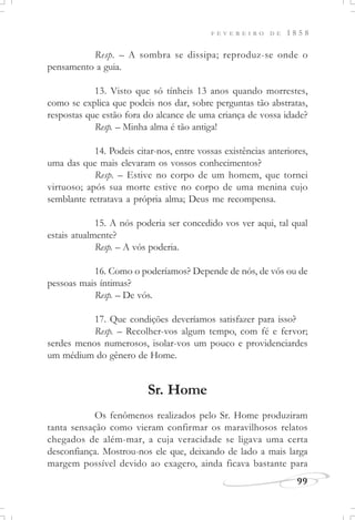 F E V E R E I R O D E 1 8 5 8
99
Resp. – A sombra se dissipa; reproduz-se onde o
pensamento a guia.
13. Visto que só tínheis 13 anos quando morrestes,
como se explica que podeis nos dar, sobre perguntas tão abstratas,
respostas que estão fora do alcance de uma criança de vossa idade?
Resp. – Minha alma é tão antiga!
14. Podeis citar-nos, entre vossas existências anteriores,
uma das que mais elevaram os vossos conhecimentos?
Resp. – Estive no corpo de um homem, que tornei
virtuoso; após sua morte estive no corpo de uma menina cujo
semblante retratava a própria alma; Deus me recompensa.
15. A nós poderia ser concedido vos ver aqui, tal qual
estais atualmente?
Resp. – A vós poderia.
16. Como o poderíamos? Depende de nós, de vós ou de
pessoas mais íntimas?
Resp. – De vós.
17. Que condições deveríamos satisfazer para isso?
Resp. – Recolher-vos algum tempo, com fé e fervor;
serdes menos numerosos, isolar-vos um pouco e providenciardes
um médium do gênero de Home.
Sr. Home
Os fenômenos realizados pelo Sr. Home produziram
tanta sensação como vieram confirmar os maravilhosos relatos
chegados de além-mar, a cuja veracidade se ligava uma certa
desconfiança. Mostrou-nos ele que, deixando de lado a mais larga
margem possível devido ao exagero, ainda ficava bastante para
 