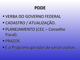 PDDE
• VERBA DO GOVERNO FEDERAL
• CADASTRO / ATUALIZAÇÃO.
• PLANEJAMENTO (CEC – Conselho
  Fiscal).
• PRAZOS.
• É o Programa gerador de vários outros.
 