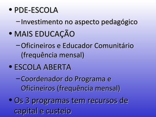 • PDE-ESCOLA
  – Investimento no aspecto pedagógico
• MAIS EDUCAÇÃO
  – Oficineiros e Educador Comunitário
    (frequência mensal)
• ESCOLA ABERTA
  – Coordenador do Programa e
    Oficineiros (frequência mensal)
• Os 3 programas tem recursos de
  capital e custeio
 