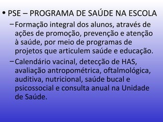 • PSE – PROGRAMA DE SAÚDE NA ESCOLA
 – Formação integral dos alunos, através de
   ações de promoção, prevenção e atenção
   à saúde, por meio de programas de
   projetos que articulem saúde e educação.
 – Calendário vacinal, detecção de HAS,
   avaliação antropométrica, oftalmológica,
   auditiva, nutricional, saúde bucal e
   psicossocial e consulta anual na Unidade
   de Saúde.
 