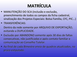 MATRÍCULA
• MANUTENÇÃO DO SCA (inclusão e exclusão,
  preenchimento de todos os campos da ficha cadastral,
  sinalização dos Projetos Especiais: Bolsa Família, CFC, PIC...)
• TRANSFERÊNCIAS:
  Dentro da rede somente por ARQUIVO DE EXPORTAÇÃO,
  evitando a DUPLICIDADE.
• Exclusão por ABANDONO somente após 30 dias de faltas
  consecutivas, não justificadas e após contato familiar e
  comunicação ao Conselho Tutelar.
• Ao final de cada Bimestre envio de quadros atualizados, no
  prazo estipulado.
 