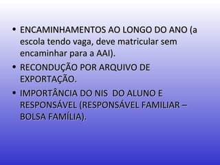 • ENCAMINHAMENTOS AO LONGO DO ANO (a
  escola tendo vaga, deve matricular sem
  encaminhar para a AAI).
• RECONDUÇÃO POR ARQUIVO DE
  EXPORTAÇÃO.
• IMPORTÂNCIA DO NIS DO ALUNO E
  RESPONSÁVEL (RESPONSÁVEL FAMILIAR –
  BOLSA FAMÍLIA).
 