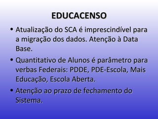 EDUCACENSO
• Atualização do SCA é imprescindível para
  a migração dos dados. Atenção à Data
  Base.
• Quantitativo de Alunos é parâmetro para
  verbas Federais: PDDE, PDE-Escola, Mais
  Educação, Escola Aberta.
• Atenção ao prazo de fechamento do
  Sistema.
 