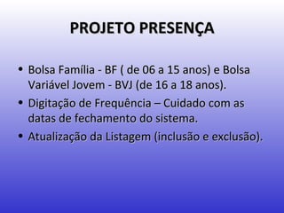 PROJETO PRESENÇA

• Bolsa Família - BF ( de 06 a 15 anos) e Bolsa
  Variável Jovem - BVJ (de 16 a 18 anos).
• Digitação de Frequência – Cuidado com as
  datas de fechamento do sistema.
• Atualização da Listagem (inclusão e exclusão).
 