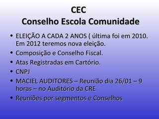 CEC
   Conselho Escola Comunidade
• ELEIÇÃO A CADA 2 ANOS ( última foi em 2010.
  Em 2012 teremos nova eleição.
• Composição e Conselho Fiscal.
• Atas Registradas em Cartório.
• CNPJ
• MACIEL AUDITORES – Reunião dia 26/01 – 9
  horas – no Auditório da CRE
• Reuniões por segmentos e Conselhos
 