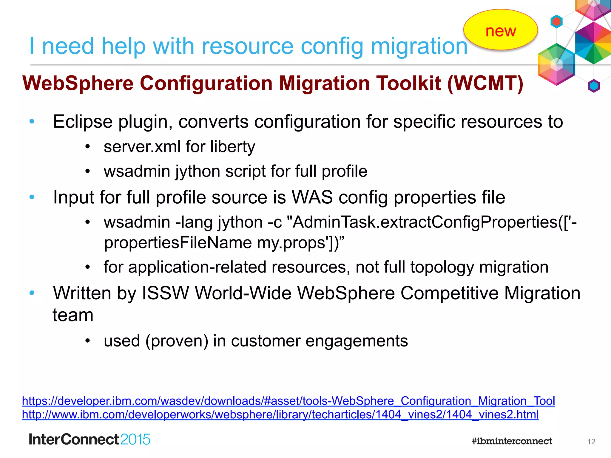 Tomcat
WebLogic
JBoss
Oracle AS
WAS Full profile v7 +
Liberty Bluemix
Liberty Cloud
WAS Liberty
profile
Migrate application code
WAMT
WAS Full profile
v6.1 +
also converts
Tomcat config to
liberty server.xml
11
 
