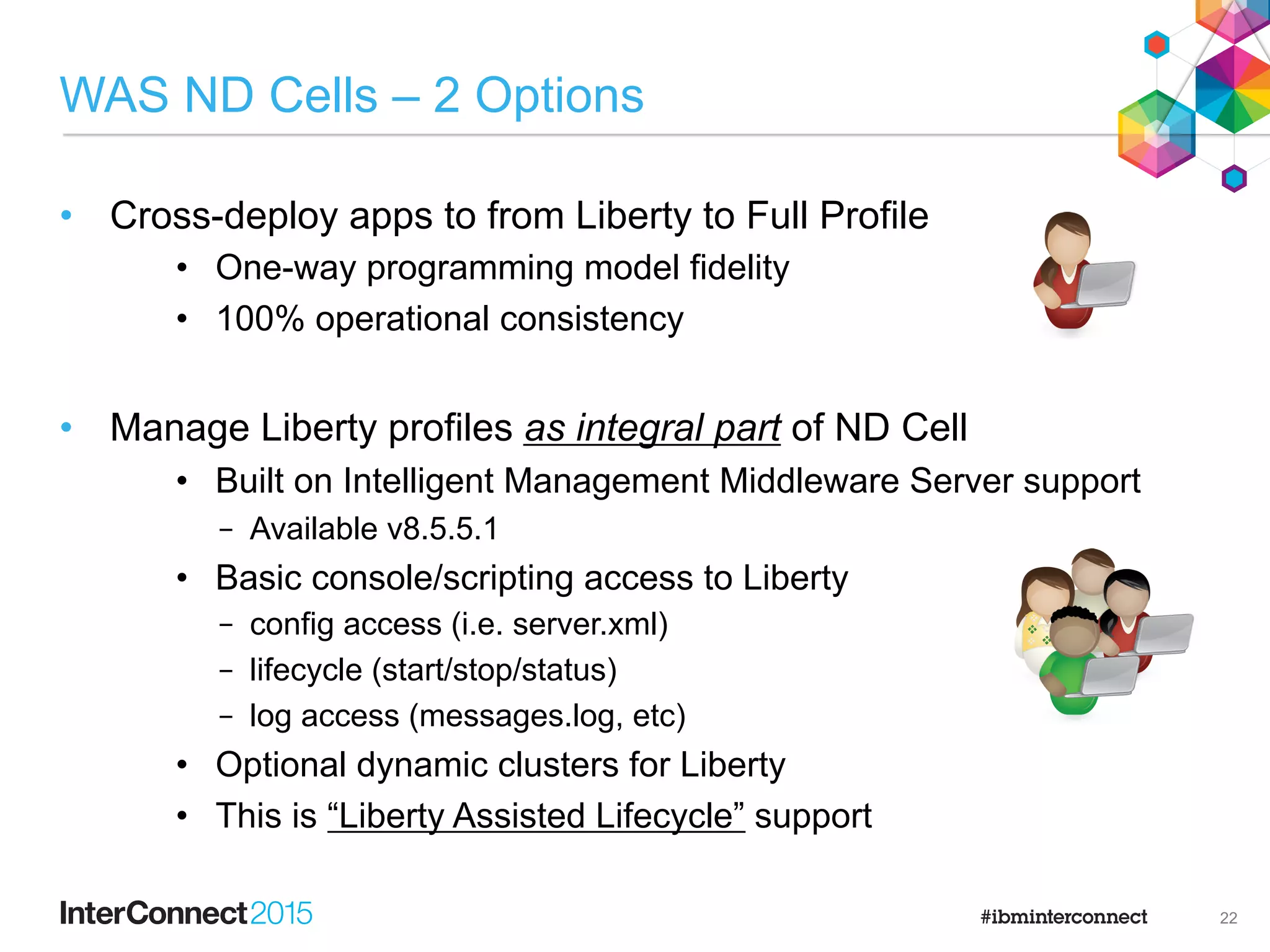 Standalone Server Farms
JMX Client
liberty liberty liberty
liberty liberty liberty
HTTP
Server
Load balancing and session affinity/failover
Operations target individual
servers
liberty
WAS base/core license
Web server plugin is a
merge of the individual
servers’ plugins. Session
failover uses DB or
session cache.
21
 