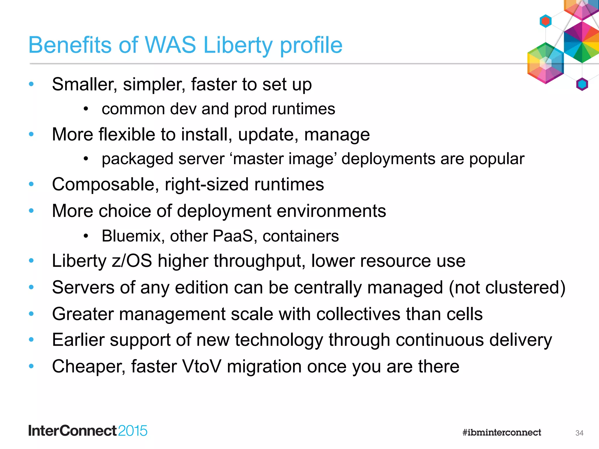 Benefits of WAS Full profile
•  It costs nothing to move (if you’re already there)
•  Still has more function than Liberty
•  Full API, full admin console, security options
•  Some applications can’t move or would take too much effort
•  Uses existing admin skills and assets
•  plus larger existing body of knowledge/information
•  more training courses available
•  Integrated with more products for management/production
•  Common stack for key Portfolio products
•  Portal server, BPM
33
 