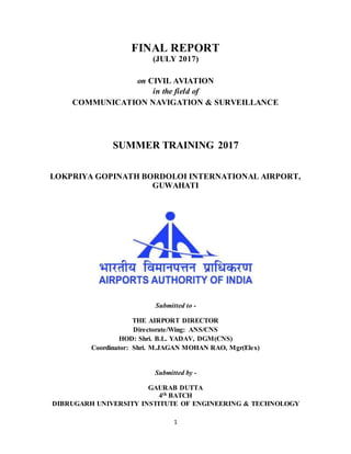 1
FINAL REPORT
(JULY 2017)
on CIVIL AVIATION
in the field of
COMMUNICATION NAVIGATION & SURVEILLANCE
SUMMER TRAINING 2017
LOKPRIYA GOPINATH BORDOLOI INTERNATIONAL AIRPORT,
GUWAHATI
Submitted to -
THE AIRPORT DIRECTOR
Directorate/Wing: ANS/CNS
HOD: Shri. B.L. YADAV, DGM(CNS)
Coordinator: Shri. M.JAGAN MOHAN RAO, Mgr(Elex)
Submitted by -
GAURAB DUTTA
4th BATCH
DIBRUGARH UNIVERSITY INSTITUTE OF ENGINEERING & TECHNOLOGY
 