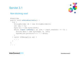 Servlet 3.1
@Override
public void onDataAvailable() {
try {
StringBuilder sb = new StringBuilder();
int len = -1;
byte b[] = new byte[1024];
while (input.isReady() && (len = input.read(b)) != -1) {
String data = new String(b, 0, len);
System.out.println("--> " + data);
}
} catch (IOException ex) {
. . .
}
}
. . .
Non-blocking read
 