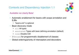 Contexts and Dependency Injection 1.1
• Automatic enablement for beans with scope annotation and
EJBs
• “beans.xml” is optional
• Bean discovery mode
• all: All types
• annotated: Types with bean defining annotation (default)
• none: Disable CDI
• @Vetoed for programmatic disablement of classes
• Global ordering/priority of interceptors and decorators
Available via Liberty Beta!
 