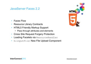 JavaServer Faces 2.2
• Faces Flow
• Resource Library Contracts
• HTML5 Friendly Markup Support
• Pass through attributes and elements
• Cross Site Request Forgery Protection
• Loading Facelets via ResourceHandler
• h:inputFile: New File Upload Component
 
