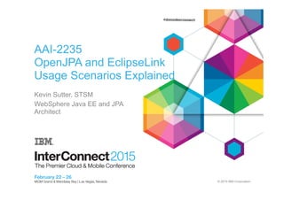 © 2015 IBM Corporation
AAI-2235
OpenJPA and EclipseLink
Usage Scenarios Explained
Kevin Sutter, STSM
WebSphere Java EE and JPA
Architect
 