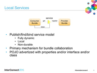 11
Local Services
• Publish/find/bind service model
• Fully dynamic
• Local
• Non-durable
• Primary mechanism for bundle collaboration
• POJO advertized with properties and/or interface and/or
class
service
Provider
Bundle
Consumer
Bundle
registerget
listen
 