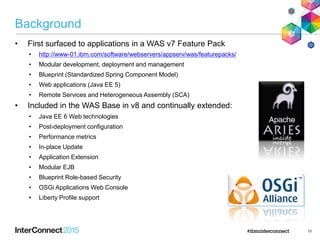 Background
• First surfaced to applications in a WAS v7 Feature Pack
• http://www-01.ibm.com/software/webservers/appserv/was/featurepacks/
• Modular development, deployment and management
• Blueprint (Standardized Spring Component Model)
• Web applications (Java EE 5)
• Remote Services and Heterogeneous Assembly (SCA)
• Included in the WAS Base in v8 and continually extended:
• Java EE 6 Web technologies
• Post-deployment configuration
• Performance metrics
• In-place Update
• Application Extension
• Modular EJB
• Blueprint Role-based Security
• OSGi Applications Web Console
• Liberty Profile support
13
 