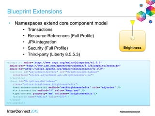 Brightness
Blueprint Extensions
• Namespaces extend core component model
• Transactions
• Resource References (Full Profile)
• JPA integration
• Security (Full Profile)
• Third-party (Liberty 8.5.5.3)
<blueprint xmlns="http://www.osgi.org/xmlns/blueprint/v1.0.0"
xmlns:sec="http://www.ibm.com/appserver/schemas/8.0/blueprint/security"
xmlns:tx="http://aries.apache.org/xmlns/transactions/v1.0.0">
<service id="adjustmentService" ref="BrightnessDeltaBean"
interface="colors.adjustment.api.BrightnessService">
</service>
<bean id="BrightnessDeltaBean"
class="colors.brightness.BrightnessDelta">
<sec:access-constraint method="setBrightnessDelta" role="adjuster" />
<tx:transaction method="*" value="Required" />
<jpa:context property="em" unitname="brightnessUnit"/>
<property name="delta" value="100"/>
</bean>
</blueprint>
 
