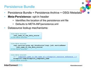 Persistence Bundle
• Persistence Bundle = Persistence Archive + OSGi Metadata
• Meta-Persistence: opt-in header
• Identifies the location of the persistence xml file
• Defaults to META-INF/persistence.xml
• Datasource lookup mechanisms:
<jta-data-source>
<!-- component name is the name of a blueprint resource reference -->
blueprint:comp/blueprint_component_name
</jta-data-source>
<jta-data-source>
osgi:service/javax.sql.DataSource/(osgi.jndi.serviceName=
jndi_name_of_the_data_source)
</jta-data-source>
<jta-data-source>
jndi_name_of_the_data_source
</jta-data-source>
 