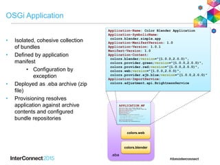 .eba
OSGi Application
• Isolated, cohesive collection
of bundles
• Defined by application
manifest
• Configuration by
exception
• Deployed as .eba archive (zip
file)
• Provisioning resolves
application against archive
contents and configured
bundle repositories
APPLICATION.MF
Application-Name: Color Blender Application
Application-SymbolicName: colors.blender.simple.app
Application-ManifestVersion: 1.0
Application-Version: 1.0.1
Manifest-Version: 1.0
Application-Content:
colors.blender;version="[1.0.0,2.0.0)",
colors.provider.green;version="[1.0.0,2.0.0)",
colors.provider.red;version="[1.0.0,2.0.0)",
colors.web;version="[1.0.0,2.0.0)",
colors.provider.ejb.blue;version="[1.0.0,2.0.0)"
Application-ImportService:
colors.adjustment.api.BrightnessService
Application-Name: Color Blender Application
Application-SymbolicName:
colors.blender.simple.app
Application-ManifestVersion: 1.0
Application-Version: 1.0.1
Manifest-Version: 1.0
Application-Content:
colors.blender;version="[1.0.0,2.0.0)",
colors.provider.green;version="[1.0.0,2.0.0)",
colors.provider.red;version="[1.0.0,2.0.0)",
colors.web;version="[1.0.0,2.0.0)",
colors.provider.ejb.blue;version="[1.0.0,2.0.0)"
Application-ImportService:
colors.adjustment.api.BrightnessService
colors.web
colors.blender
 