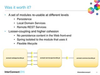 Was it worth it?
• A set of modules re-usable at different levels
• Persistence
• Local Domain Services
• Remote REST Services
• Looser-coupling and higher cohesion
• No persistence content in the Web front-end
• Spring isolated to the module that uses it
• Flexible lifecycle
38
acmeair-webapp-bundle.jar acmeair-service-jpa-bundle.jar acmeair-common-bundle.jar
 
