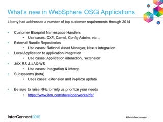What’s new in WebSphere OSGi Applications
Liberty had addressed a number of top customer requirements through 2014
• Customer Blueprint Namespace Handlers
• Use cases: CXF, Camel, Config Adnim, etc…
• External Bundle Repositories
• Use cases: Rational Asset Manager, Nexus integration
• Local Application to application integration
• Use cases: Application interaction, ‘extension’
• JAX-RS & JAX-WS
• Use cases: Integration & Interop
• Subsystems (beta)
• Uses cases: extension and in-place update
• Be sure to raise RFE to help us prioritize your needs
• https://www.ibm.com/developerworks/rfe/
 