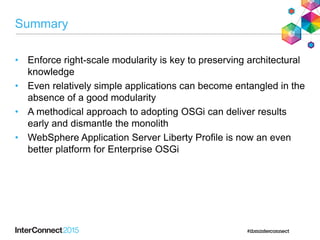 Summary
• Enforce right-scale modularity is key to preserving architectural
knowledge
• Even relatively simple applications can become entangled in the
absence of a good modularity
• A methodical approach to adopting OSGi can deliver results
early and dismantle the monolith
• WebSphere Application Server Liberty Profile is now an even
better platform for Enterprise OSGi
 