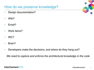 How do we preserve knowledge?
• Design documentation?
• Wiki?
• Email?
• Work items?
• IRC?
• Brain?
• Developers make the decisions, and where do they hang out?
4
We need to capture and enforce the architectural knowledge in the code
 