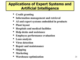 21
Applications of Expert Systems and
Artificial Intelligence
• Credit granting
• Information management and retrieval
• AI and expert systems embedded in products
• Plant layout
• Hospitals and medical facilities
• Help desks and assistance
• Employee performance evaluation
• Loan analysis
• Virus detection
• Repair and maintenance
• Shipping
• Marketing
• Warehouse optimization
 