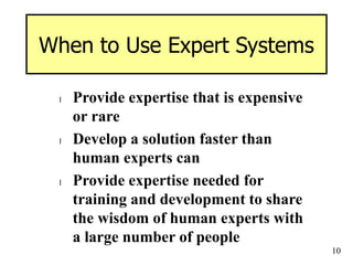 10
When to Use Expert Systems
l Provide expertise that is expensive
or rare
l Develop a solution faster than
human experts can
l Provide expertise needed for
training and development to share
the wisdom of human experts with
a large number of people
 