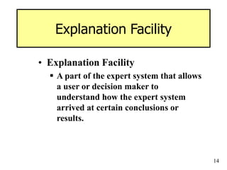 14
Explanation Facility
• Explanation Facility
 A part of the expert system that allows
a user or decision maker to
understand how the expert system
arrived at certain conclusions or
results.
 