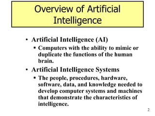 2
Overview of Artificial
Intelligence
• Artificial Intelligence (AI)
 Computers with the ability to mimic or
duplicate the functions of the human
brain.
• Artificial Intelligence Systems
 The people, procedures, hardware,
software, data, and knowledge needed to
develop computer systems and machines
that demonstrate the characteristics of
intelligence.
 