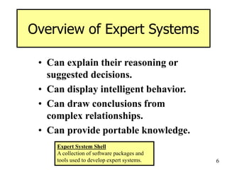 6
Overview of Expert Systems
• Can explain their reasoning or
suggested decisions.
• Can display intelligent behavior.
• Can draw conclusions from
complex relationships.
• Can provide portable knowledge.
Expert System Shell
A collection of software packages and
tools used to develop expert systems.
 
