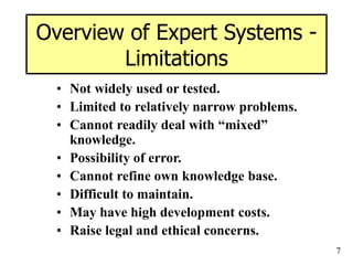 7
Overview of Expert Systems -
Limitations
• Not widely used or tested.
• Limited to relatively narrow problems.
• Cannot readily deal with “mixed”
knowledge.
• Possibility of error.
• Cannot refine own knowledge base.
• Difficult to maintain.
• May have high development costs.
• Raise legal and ethical concerns.
 