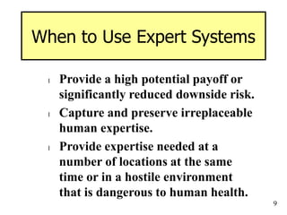 9
When to Use Expert Systems
l Provide a high potential payoff or
significantly reduced downside risk.
l Capture and preserve irreplaceable
human expertise.
l Provide expertise needed at a
number of locations at the same
time or in a hostile environment
that is dangerous to human health.
 