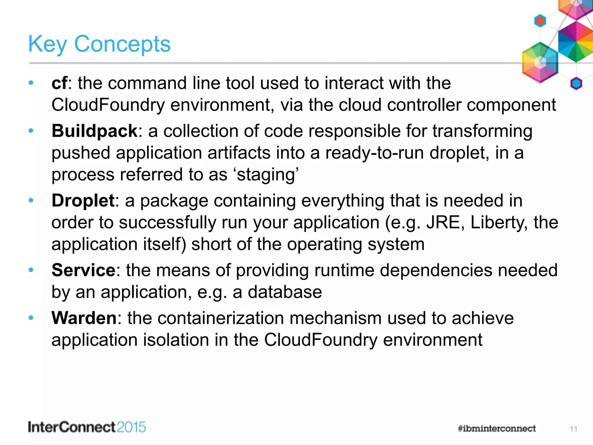 Key Concepts
• cf: the command line tool used to interact with the
CloudFoundry environment, via the cloud controller component
• Buildpack: a collection of code responsible for transforming
pushed application artifacts into a ready-to-run droplet, in a
process referred to as ‘staging’
• Droplet: a package containing everything that is needed in
order to successfully run your application (e.g. JRE, Liberty, the
application itself) short of the operating system
• Service: the means of providing runtime dependencies needed
by an application, e.g. a database
• Warden: the containerization mechanism used to achieve
application isolation in the CloudFoundry environment
11
 